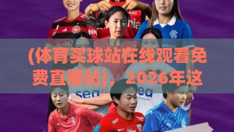 (体育买球站在线观看免费直播站),2026年这些【体育直播平台】让你看球更过瘾 (体育买球站在线观看免费直播站),2026年这些【体育直播平台】让你看球更过瘾