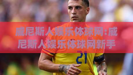 威尼斯人娱乐体球网:威尼斯人娱乐体球网新手指南(威尼斯人娱乐体球网)从零开始快速上手-最大权威网页下球站指南蓝光低水无需注册观看解说