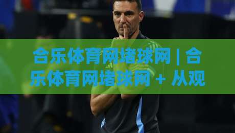 合乐体育网堵球网 | 合乐体育网堵球网 + 从观赛到数据复盘，2026年体育迷的沉浸式互动新体验-今晚靠谱最火下球站登入上盘地址两球半社区排行