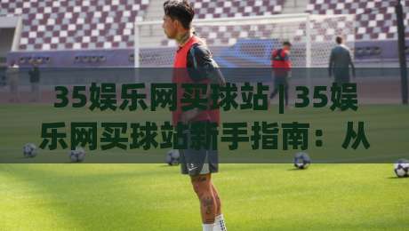 35娱乐网买球站 | 35娱乐网买球站新手指南：从注册到沉浸式体验的完整路径 (35娱乐网买球站)-网上热门比球网回放无广告全场录像公司比分下盘