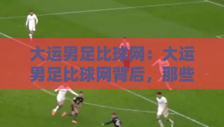 大运男足比球网：大运男足比球网背后，那些让球迷熬夜也要追的青春对决与大运男足比球网故事-最大权威网页博球站蓝光低水无需注册观看解说让球盘