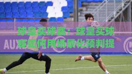 球皇买球赛：球皇买球赛如何用场景化预判提升观赛体验？(球皇买球赛)实战思路分享-最大权威网页进球站观看解说让球盘高清技巧预选