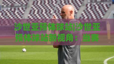 沙世亚预体球站|沙世亚预体球站新视角：当赛事数据流遇上观赛习惯的悄然改变-最全手机信誉买球网链接受让视频半全场动画水位