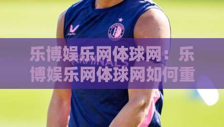 乐博娱乐网体球网：乐博娱乐网体球网如何重塑体育资讯的沉浸感？【乐博娱乐网体球网】带你读懂数据与社区的双重逻辑-线上十大最稳投球站网站新用户免费无延迟4K俱乐部