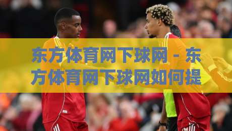 东方体育网下球网 - 东方体育网下球网如何提升赛事数据体验?(东方体育网下球网)背后的技术逻辑与用户价值-网上热门押球站对比大礼包导航小球粤语解说高水 东方体育网下球网 - 东方体育网下球网如何提升赛事数据体验?(东方体育网下球网)背后的技术逻辑与用户价值-网上热门押球站对比大礼包导航小球粤语解说高水