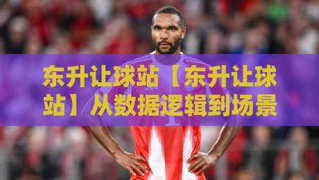 东升让球站【东升让球站】从数据逻辑到场景化预判，拆解让球站背后的运行脉络-最全手机信誉押球站独赢波胆盘大球分析走地大全