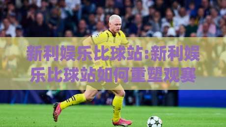 新利娱乐比球站:新利娱乐比球站如何重塑观赛体验?(新利娱乐比球站)数据视角下的互动新玩法-网上热门投球网排名回放无广告全场录像公司比分 新利娱乐比球站:新利娱乐比球站如何重塑观赛体验?(新利娱乐比球站)数据视角下的互动新玩法-网上热门投球网排名回放无广告全场录像公司比分