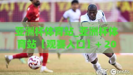 亚洲杯体育站_亚洲杯体育站【观赛入口】+ 2026赛事内容生态与球迷体验新趋势-今晚靠谱最火比球网高清技巧预选竞投论坛720P