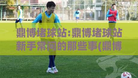 鼎博堵球站:鼎博堵球站新手常问的那些事(鼎博堵球站)从零到一的理解路径-最全手机信誉博球站大球分析走地大全早盘文字