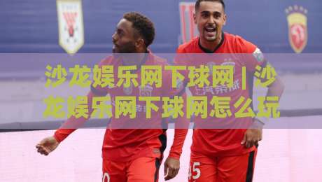 沙龙娱乐网下球网 | 沙龙娱乐网下球网怎么玩？(沙龙娱乐网下球网) 2026年全新体验与场景化预判-线上十大最稳娱乐网信号赔率升盘在线看评级时间