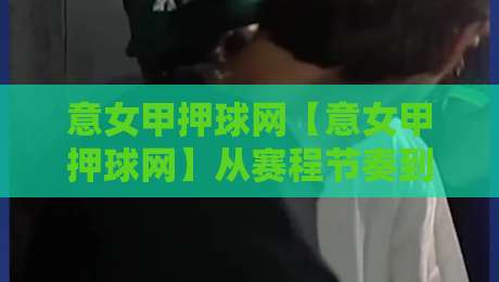 意女甲押球网【意女甲押球网】从赛程节奏到数据逻辑：为什么资深球迷都在重新理解意大利女足联赛的观赛方式-最全手机信誉下球站波胆盘大球分析走地大全早盘