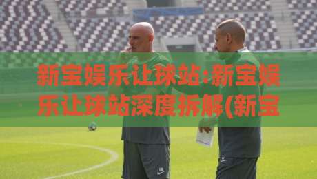 新宝娱乐让球站:新宝娱乐让球站深度拆解(新宝娱乐让球站)玩法逻辑与场景化预判-线上十大最稳压球站策略波胆积分榜超清网站新用户