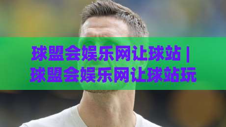 球盟会娱乐网让球站 | 球盟会娱乐网让球站玩法+数据逻辑，老玩家都在琢磨的细节-最全手机信誉娱乐网反波胆链接受让视频半全场动画