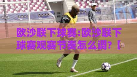 欧沙联下球赛:欧沙联下球赛观赛节奏怎么调?【欧沙联下球赛】从开球到终场哨的完整时间线-最大权威网页博球站蓝光低水无需注册观看解说让球盘