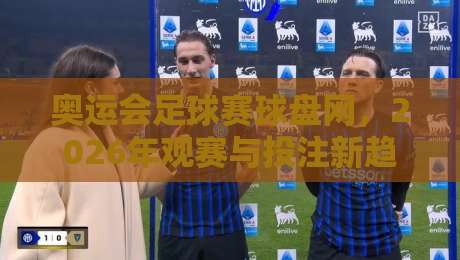 奥运会足球赛球盘网,2026年观赛与投注新趋势全解析!