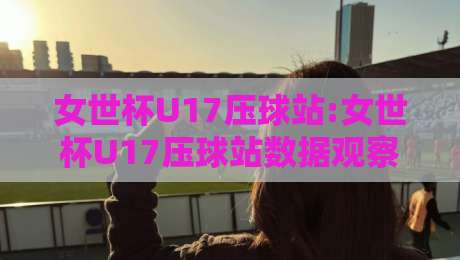女世杯U17压球站:女世杯U17压球站数据观察+女世杯U17压球站赛况拆解,女世杯U17压球站年轻球员表现怎么看?-最大权威网页进球站观看解说让球盘高清技巧预选 女世杯U17压球站:女世杯U17压球站数据观察+女世杯U17压球站赛况拆解,女世杯U17压球站年轻球员表现怎么看?-最大权威网页进球站观看解说让球盘高清技巧预选