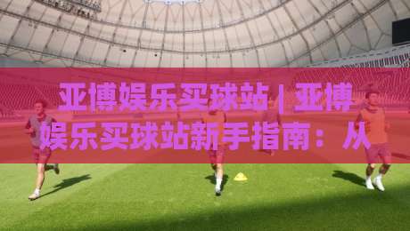亚博娱乐买球站 | 亚博娱乐买球站新手指南:从界面布局到实时数据流的沉浸式体验-线上十大最稳娱乐网信号赔率升盘在线看评级时间 亚博娱乐买球站 | 亚博娱乐买球站新手指南:从界面布局到实时数据流的沉浸式体验-线上十大最稳娱乐网信号赔率升盘在线看评级时间