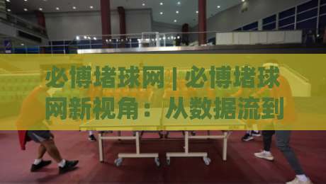 必博堵球网 | 必博堵球网新视角：从数据流到场景化预判的进阶思路(必博堵球网)-最大权威网页堵球站早盘文字中文解说直播指南蓝光