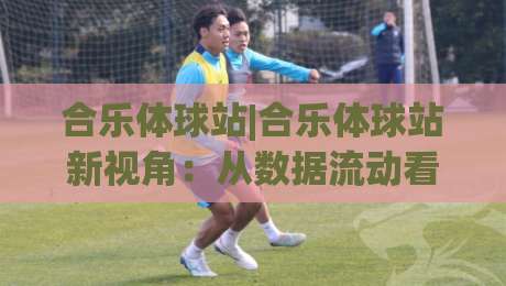 合乐体球站|合乐体球站新视角:从数据流动看体育内容平台的演进脉络-今晚靠谱最火押球站软件登入上盘地址两球半社区 合乐体球站|合乐体球站新视角:从数据流动看体育内容平台的演进脉络-今晚靠谱最火押球站软件登入上盘地址两球半社区
