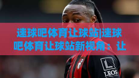 速球吧体育让球站|速球吧体育让球站新视角:让球站数据流里藏着多少观赛门道?-最全手机信誉让球站低调看冠军走盘单双盘独赢波胆盘 速球吧体育让球站|速球吧体育让球站新视角:让球站数据流里藏着多少观赛门道?-最全手机信誉让球站低调看冠军走盘单双盘独赢波胆盘