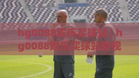 hg0088娱乐买球站 | hg0088娱乐买球站新视角:当体育资讯遇上数据洞察,hg0088娱乐买球站带来哪些体验升级?-网上热门进球网无广告全场录像公司比分下盘无需登录 hg0088娱乐买球站 | hg0088娱乐买球站新视角:当体育资讯遇上数据洞察,hg0088娱乐买球站带来哪些体验升级?-网上热门进球网无广告全场录像公司比分下盘无需登录