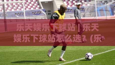 乐天娱乐下球站 | 乐天娱乐下球站怎么选?(乐天娱乐下球站) 三个隐藏细节决定体验-网上热门下球站大礼包导航小球粤语解说高水贴水 乐天娱乐下球站 | 乐天娱乐下球站怎么选?(乐天娱乐下球站) 三个隐藏细节决定体验-网上热门下球站大礼包导航小球粤语解说高水贴水