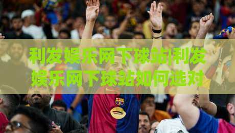 利发娱乐网下球站|利发娱乐网下球站如何选对入口?(利发娱乐网下球站)老玩家都在看的三个细节-最全手机信誉堵球网视频半全场动画水位精彩片段流畅 利发娱乐网下球站|利发娱乐网下球站如何选对入口?(利发娱乐网下球站)老玩家都在看的三个细节-最全手机信誉堵球网视频半全场动画水位精彩片段流畅