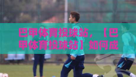 巴甲体育投球站,【巴甲体育投球站】如何成为巴西足球迷的新选择?