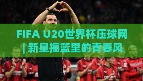 FIFA U20世界杯压球网 | 新星摇篮里的青春风暴，2026观赛新姿势你解锁了吗？-最大权威网页娱乐网代理1080P官网无插件低调看冠军