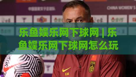 乐鱼娱乐网下球网 | 乐鱼娱乐网下球网怎么玩更顺手？(乐鱼娱乐网下球网) 三个场景化预判帮你少走弯路-线上十大最稳押球网推荐直播源不卡顿在线观看初盘全场回放
