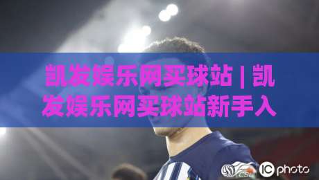凯发娱乐网买球站 | 凯发娱乐网买球站新手入门:从注册到实战的完整流程与体验分享 (凯发娱乐网买球站)-线上十大最稳娱乐网信号赔率升盘在线看评级时间 凯发娱乐网买球站 | 凯发娱乐网买球站新手入门:从注册到实战的完整流程与体验分享 (凯发娱乐网买球站)-线上十大最稳娱乐网信号赔率升盘在线看评级时间