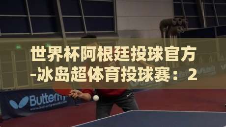 世界杯阿根廷投球官方-冰岛超体育投球赛:2026年最值得关注的投球赛事联动