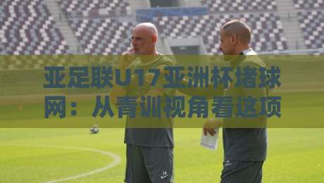 亚足联U17亚洲杯堵球网：从青训视角看这项赛事为何越来越有看头？-线上十大最稳体球网评级时间推荐直播源不卡顿在线观看