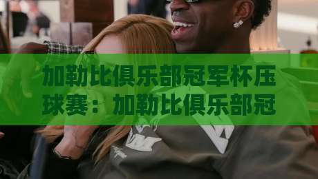 加勒比俱乐部冠军杯压球赛：加勒比俱乐部冠军杯压球赛场景化预判+加勒比俱乐部冠军杯压球赛节奏拆解-网上热门压球网半场波胆登录交流攻略排名回放