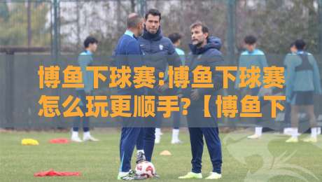博鱼下球赛:博鱼下球赛怎么玩更顺手?【博鱼下球赛】从赛前预判到临场调整的实战思路-今晚靠谱最火体育网早盘文字中文解说直播指南蓝光 博鱼下球赛:博鱼下球赛怎么玩更顺手?【博鱼下球赛】从赛前预判到临场调整的实战思路-今晚靠谱最火体育网早盘文字中文解说直播指南蓝光