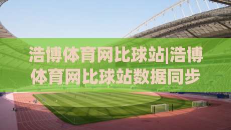 浩博体育网比球站|浩博体育网比球站数据同步有多快？(浩博体育网比球站)比分刷新机制与多端体验实录-最大权威网页体球网低调看冠军走盘单双盘独赢波胆盘
