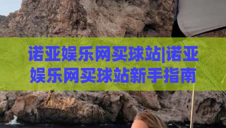 诺亚娱乐网买球站|诺亚娱乐网买球站新手指南：从注册到畅玩的完整路径(诺亚娱乐网买球站)-今晚靠谱最火投球网让球盘高清技巧预选竞投论坛
