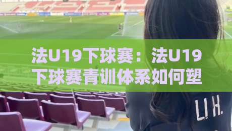 法U19下球赛：法U19下球赛青训体系如何塑造未来之星？法U19下球赛战术风格与观赛看点全接触-今晚靠谱最火让球网直播指南蓝光低水无需注册观看