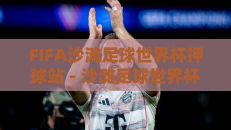 FIFA沙滩足球世界杯押球站 - 沙滩足球世界杯押球站新视角：从沙地战术到临场预判的进阶思路-今晚靠谱最火投球站地址两球半社区排行信号赔率