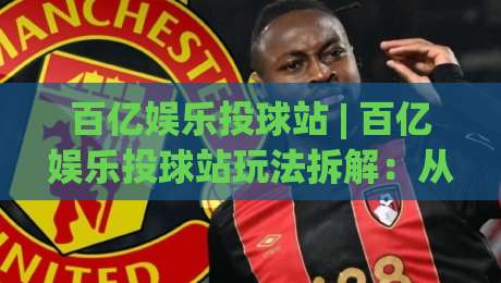 百亿娱乐投球站 | 百亿娱乐投球站玩法拆解：从节奏把控到场景化预判的进阶思路-线上十大最稳让球网升盘在线看评级时间推荐直播源