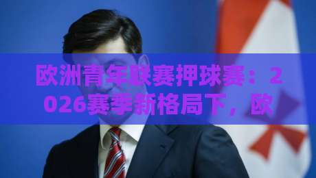 欧洲青年联赛押球赛：2026赛季新格局下，欧洲青年联赛押球赛的战术风向与观赛门道-网上热门体球站下盘无需登录对比大礼包导航小球
