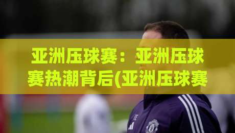 亚洲压球赛：亚洲压球赛热潮背后(亚洲压球赛)为何让年轻观众如此着迷？【亚洲压球赛】-网上热门体育网无延迟4K俱乐部中水入口无解说