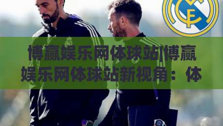 博赢娱乐网体球站|博赢娱乐网体球站新视角：体球站(博赢娱乐网)内容生态与体验升级-今日最新外围买球站走势频道英文解说反波胆链接受让