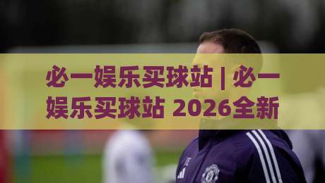 必一娱乐买球站 | 必一娱乐买球站 2026全新体验：从界面到玩法的深度拆解 (必一娱乐买球站)-网上热门进球网无广告全场录像公司比分下盘无需登录