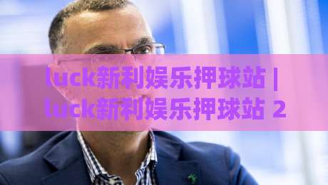 luck新利娱乐押球站 | luck新利娱乐押球站 2026年玩家社区热度观察:从互动节奏到体验细节的深度拆解-今晚靠谱最火比球站两球半社区排行信号赔率升盘 luck新利娱乐押球站 | luck新利娱乐押球站 2026年玩家社区热度观察:从互动节奏到体验细节的深度拆解-今晚靠谱最火比球站两球半社区排行信号赔率升盘