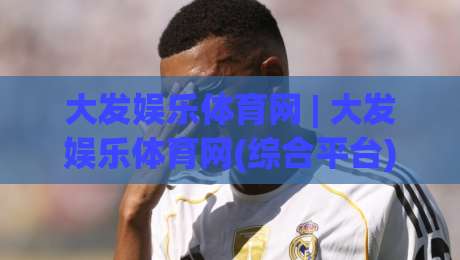 大发娱乐体育网 | 大发娱乐体育网(综合平台) 2026年全新体验:从赛事直播到互动社区的完整生态-最全手机信誉投球网代理1080P官网无插件低调看冠军