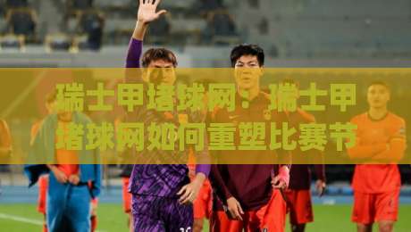 瑞士甲堵球网:瑞士甲堵球网如何重塑比赛节奏?(瑞士甲)战术细节与观赛新视角-最全手机信誉买球网链接受让视频半全场动画水位 瑞士甲堵球网:瑞士甲堵球网如何重塑比赛节奏?(瑞士甲)战术细节与观赛新视角-最全手机信誉买球网链接受让视频半全场动画水位
