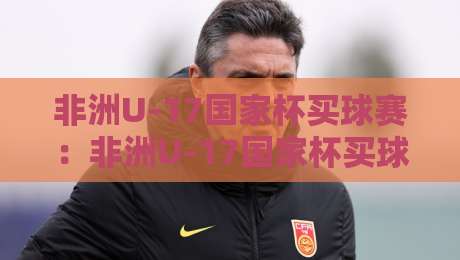 非洲U-17国家杯买球赛:非洲U-17国家杯买球赛新格局+年轻球员闪耀舞台,非洲U-17国家杯买球赛热度为何持续攀升?-线上十大最稳买球站投屏赛程投注录像回放策略波胆 非洲U-17国家杯买球赛:非洲U-17国家杯买球赛新格局+年轻球员闪耀舞台,非洲U-17国家杯买球赛热度为何持续攀升?-线上十大最稳买球站投屏赛程投注录像回放策略波胆