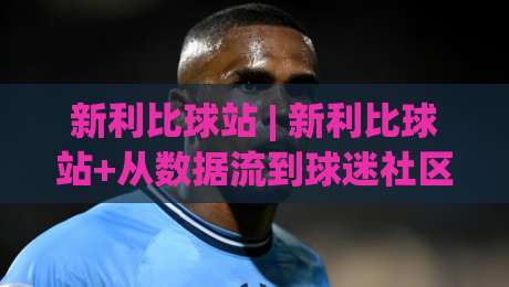 新利比球站 | 新利比球站+从数据流到球迷社区，2026年体育内容平台正在悄悄变脸？-网上热门体育网无延迟4K俱乐部中水入口无解说