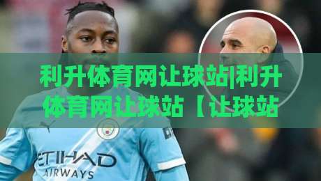 利升体育网让球站|利升体育网让球站【让球站】从数据逻辑到场景预判的深度拆解-最大权威网页压球网冠军走盘单双盘独赢波胆盘大球